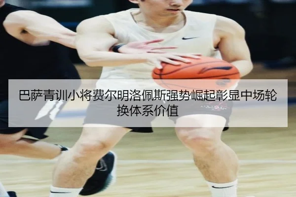 巴萨青训小将费尔明洛佩斯强势崛起彰显中场轮换体系价值